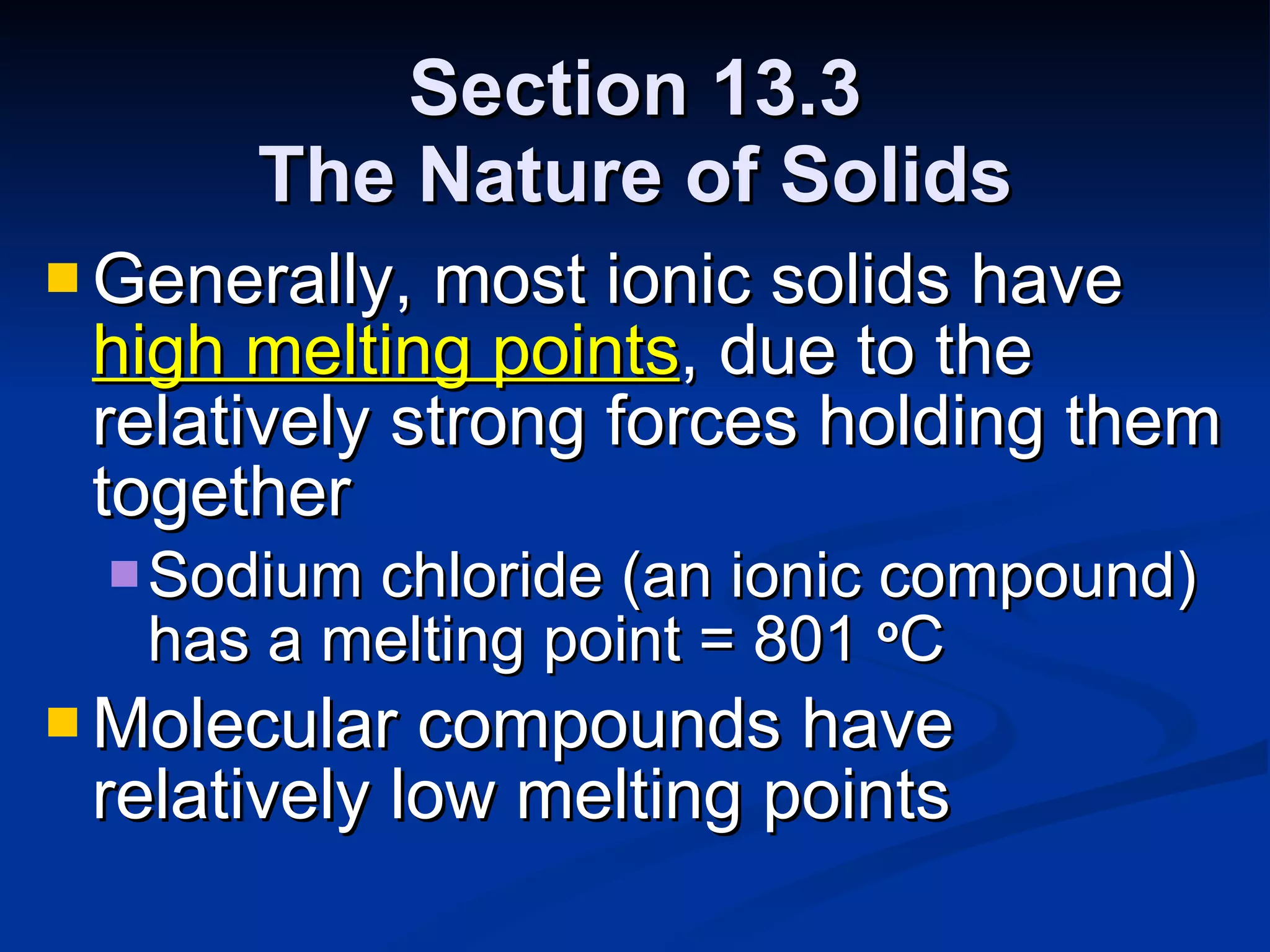 Section 13.3 The Nature of Solids Generally, most ionic solids have   high melting points , due to the relatively strong forces holding them together Sodium chloride (an ionic compound) has a melting point = 801  o C Molecular compounds have relatively low melting points 