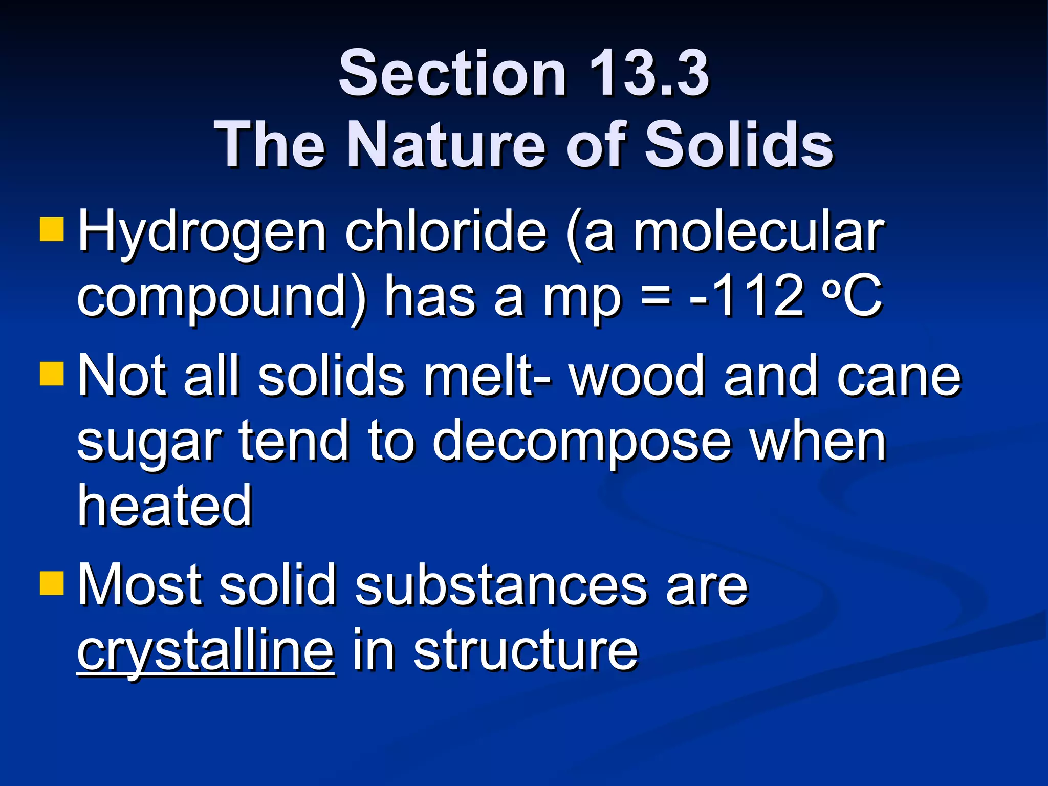 Section 13.3 The Nature of Solids Hydrogen chloride (a molecular compound) has a mp = -112  o C Not all solids melt- wood and cane sugar tend to decompose when heated Most solid substances are  crystalline  in structure 