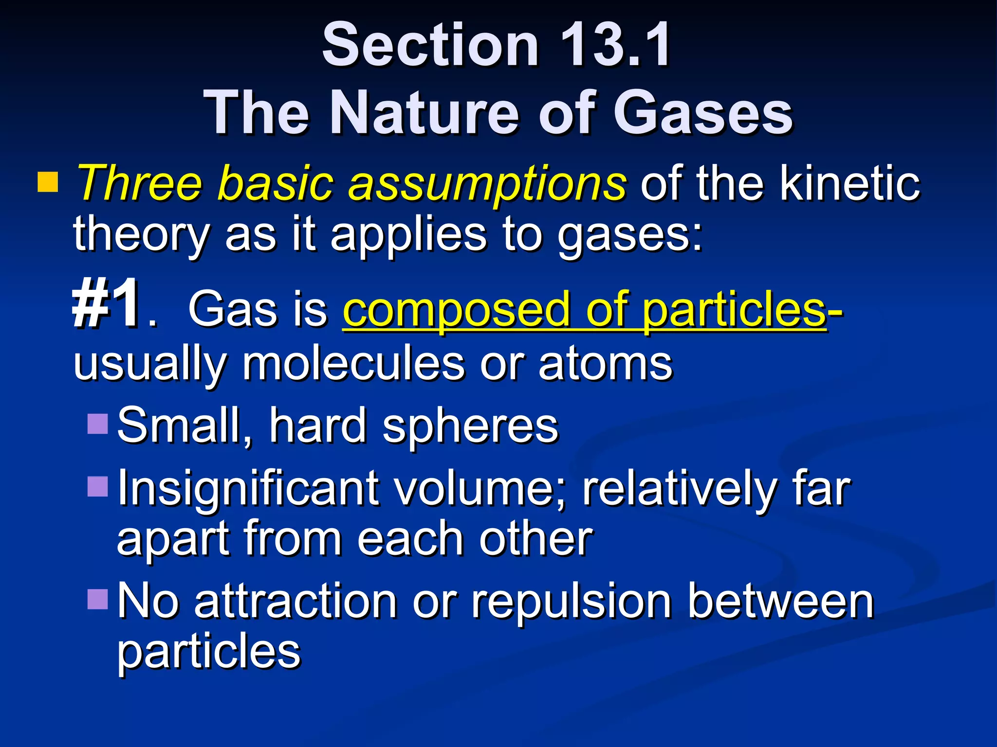 Section 13.1 The Nature of Gases Three basic assumptions  of the kinetic theory as it applies to gases: #1 .  Gas is  composed of particles -  usually molecules or atoms Small, hard spheres Insignificant volume; relatively far apart from each other No attraction or repulsion between particles 