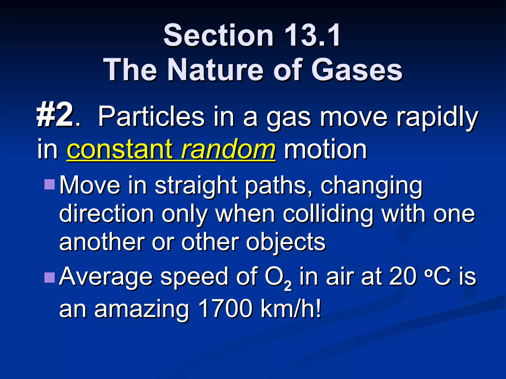 Section 13.1 The Nature of Gases #2 .  Particles in a gas move rapidly in  constant  random  motion Move in straight paths, changing direction only when colliding with one another or other objects Average speed of O 2  in air at 20  o C is an amazing 1700 km/h! 