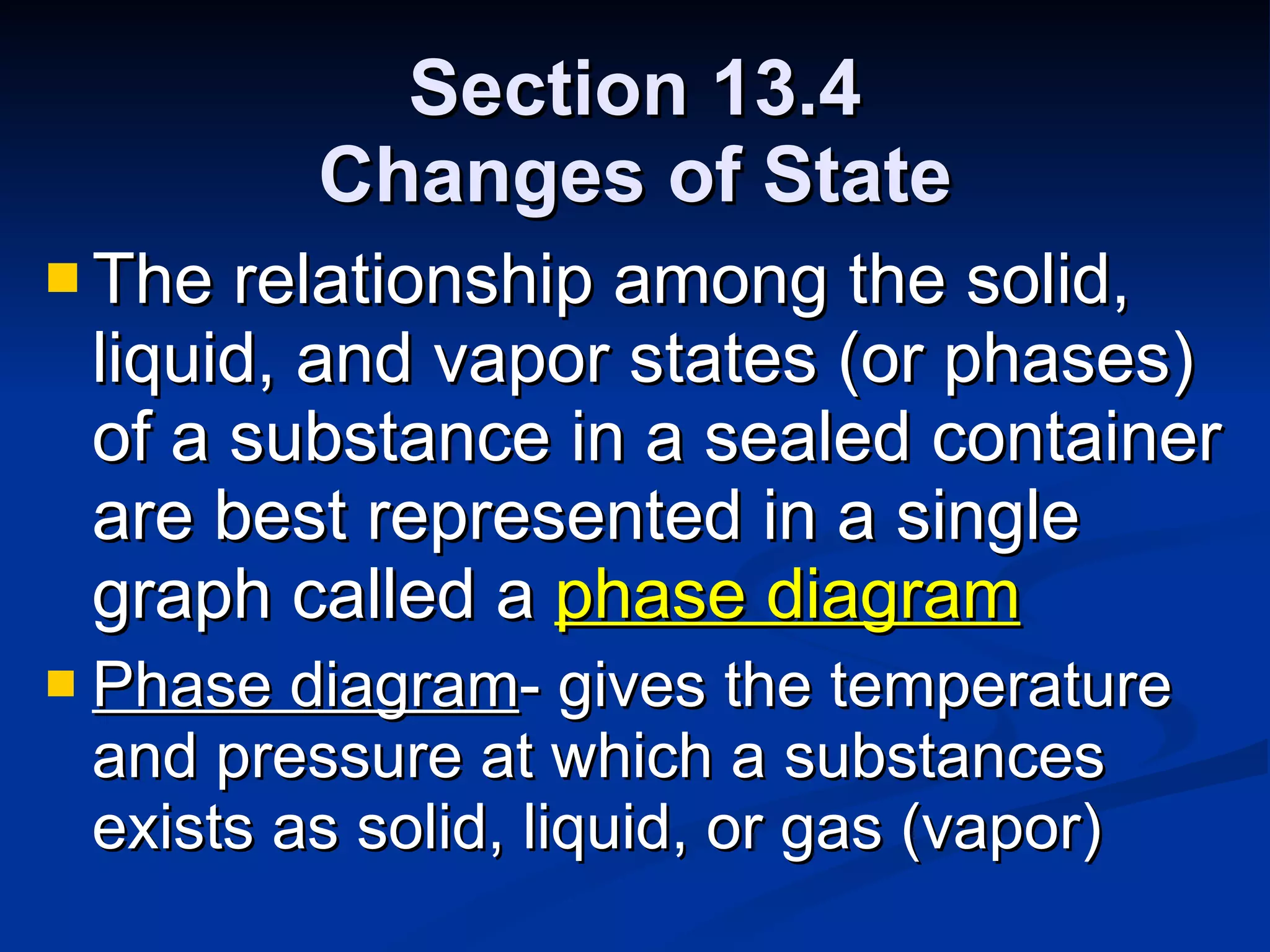 Section 13.4 Changes of State The relationship among the solid, liquid, and vapor states (or phases) of a substance in a sealed container are best represented in a single graph called a  phase diagram Phase diagram - gives the temperature and pressure at which a substances exists as solid, liquid, or gas (vapor) 
