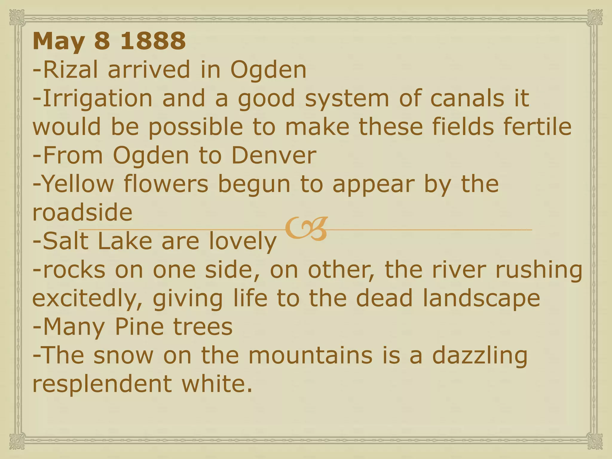 
May 8 1888
-Rizal arrived in Ogden
-Irrigation and a good system of canals it
would be possible to make these fields fertile
-From Ogden to Denver
-Yellow flowers begun to appear by the
roadside
-Salt Lake are lovely
-rocks on one side, on other, the river rushing
excitedly, giving life to the dead landscape
-Many Pine trees
-The snow on the mountains is a dazzling
resplendent white.
 