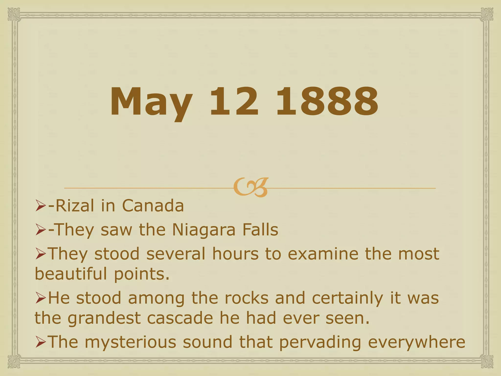 
May 12 1888
-Rizal in Canada
-They saw the Niagara Falls
They stood several hours to examine the most
beautiful points.
He stood among the rocks and certainly it was
the grandest cascade he had ever seen.
The mysterious sound that pervading everywhere
 