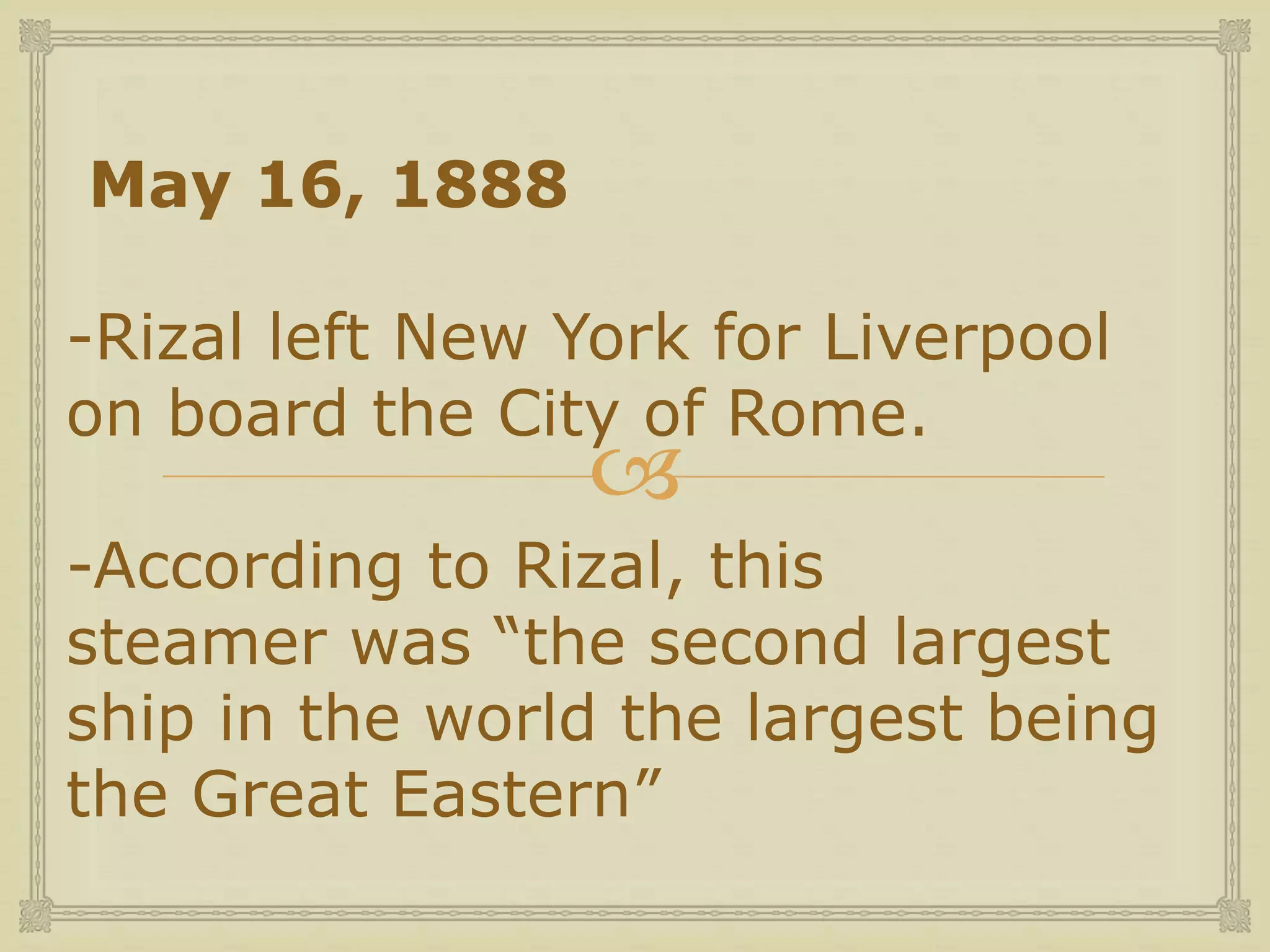 
May 16, 1888
-Rizal left New York for Liverpool
on board the City of Rome.
-According to Rizal, this
steamer was “the second largest
ship in the world the largest being
the Great Eastern”
 