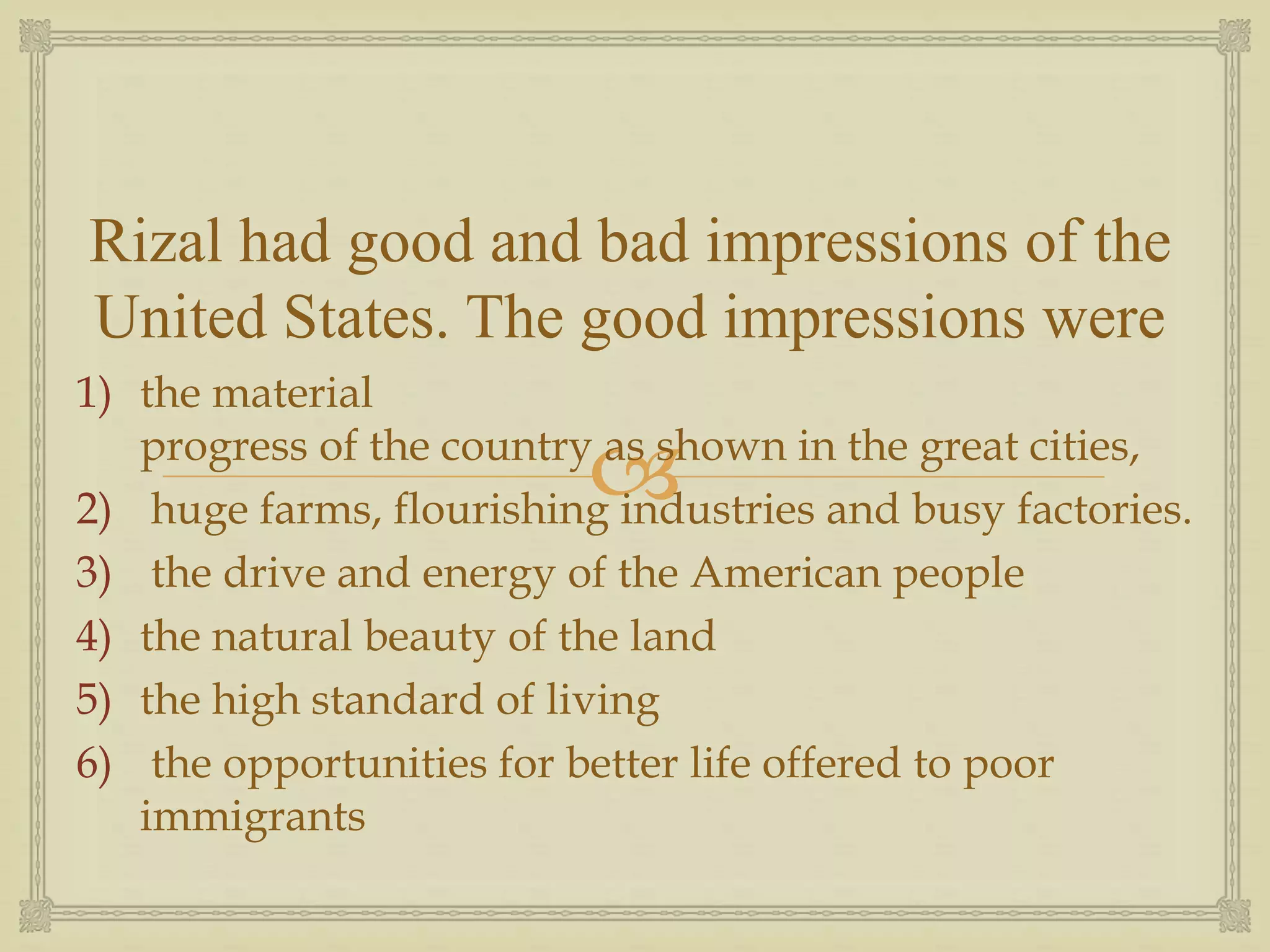 
Rizal had good and bad impressions of the
United States. The good impressions were
1) the material
progress of the country as shown in the great cities,
2) huge farms, flourishing industries and busy factories.
3) the drive and energy of the American people
4) the natural beauty of the land
5) the high standard of living
6) the opportunities for better life offered to poor
immigrants
 