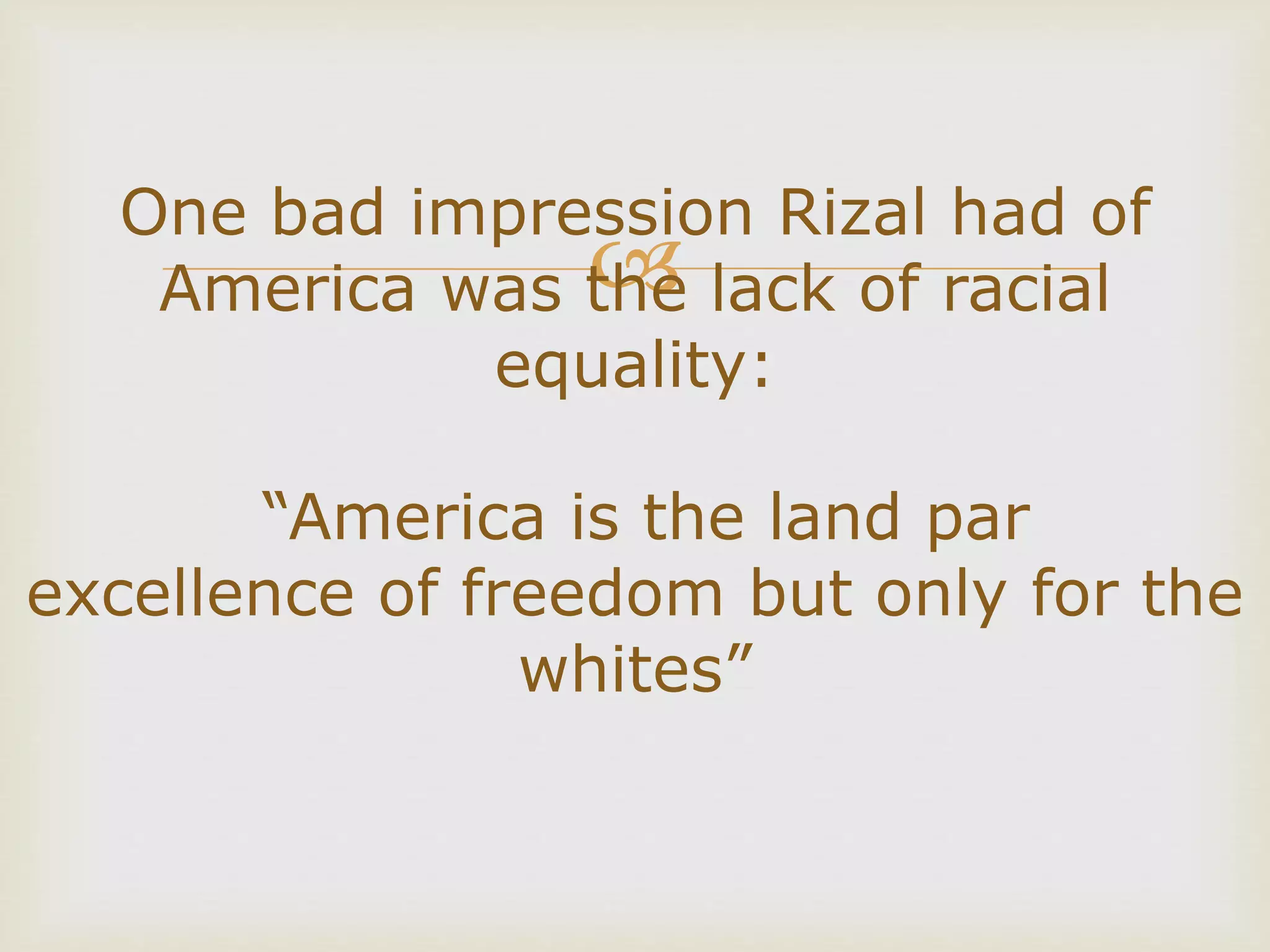 
One bad impression Rizal had of
America was the lack of racial
equality:
“America is the land par
excellence of freedom but only for the
whites”
 