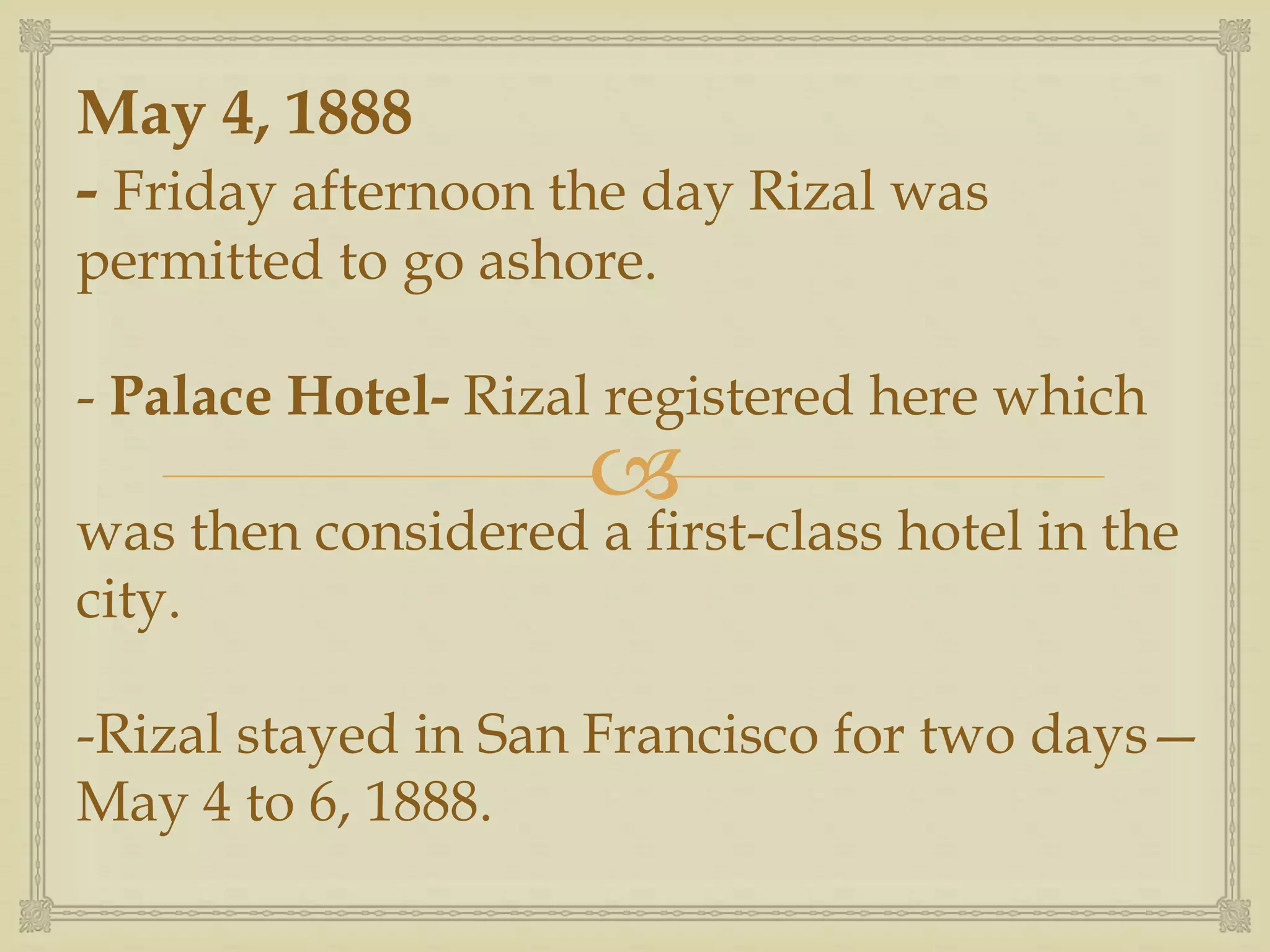 
May 4, 1888
- Friday afternoon the day Rizal was
permitted to go ashore.
- Palace Hotel- Rizal registered here which
was then considered a first-class hotel in the
city.
-Rizal stayed in San Francisco for two days—
May 4 to 6, 1888.
 