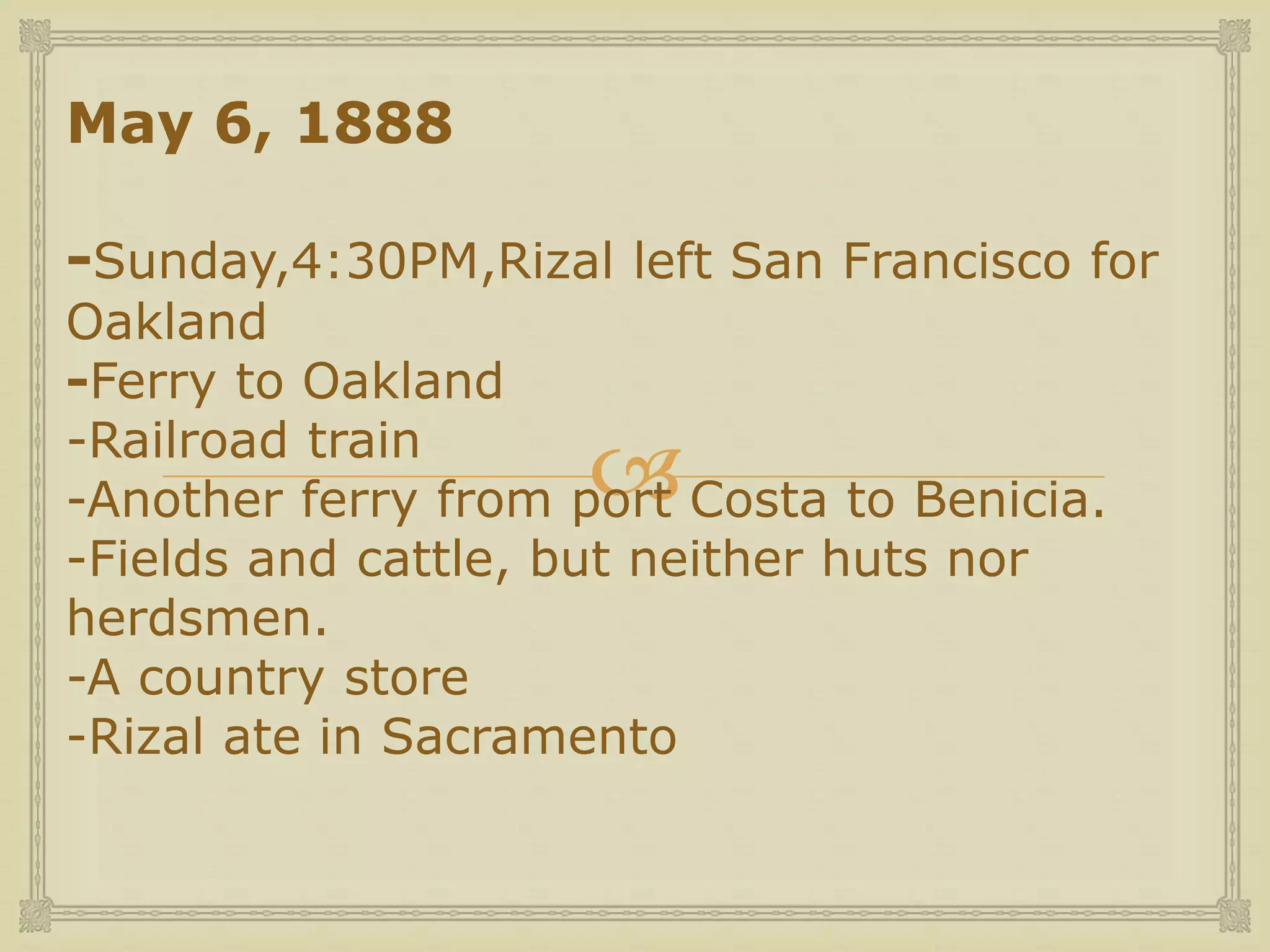 
May 6, 1888
-Sunday,4:30PM,Rizal left San Francisco for
Oakland
-Ferry to Oakland
-Railroad train
-Another ferry from port Costa to Benicia.
-Fields and cattle, but neither huts nor
herdsmen.
-A country store
-Rizal ate in Sacramento
 