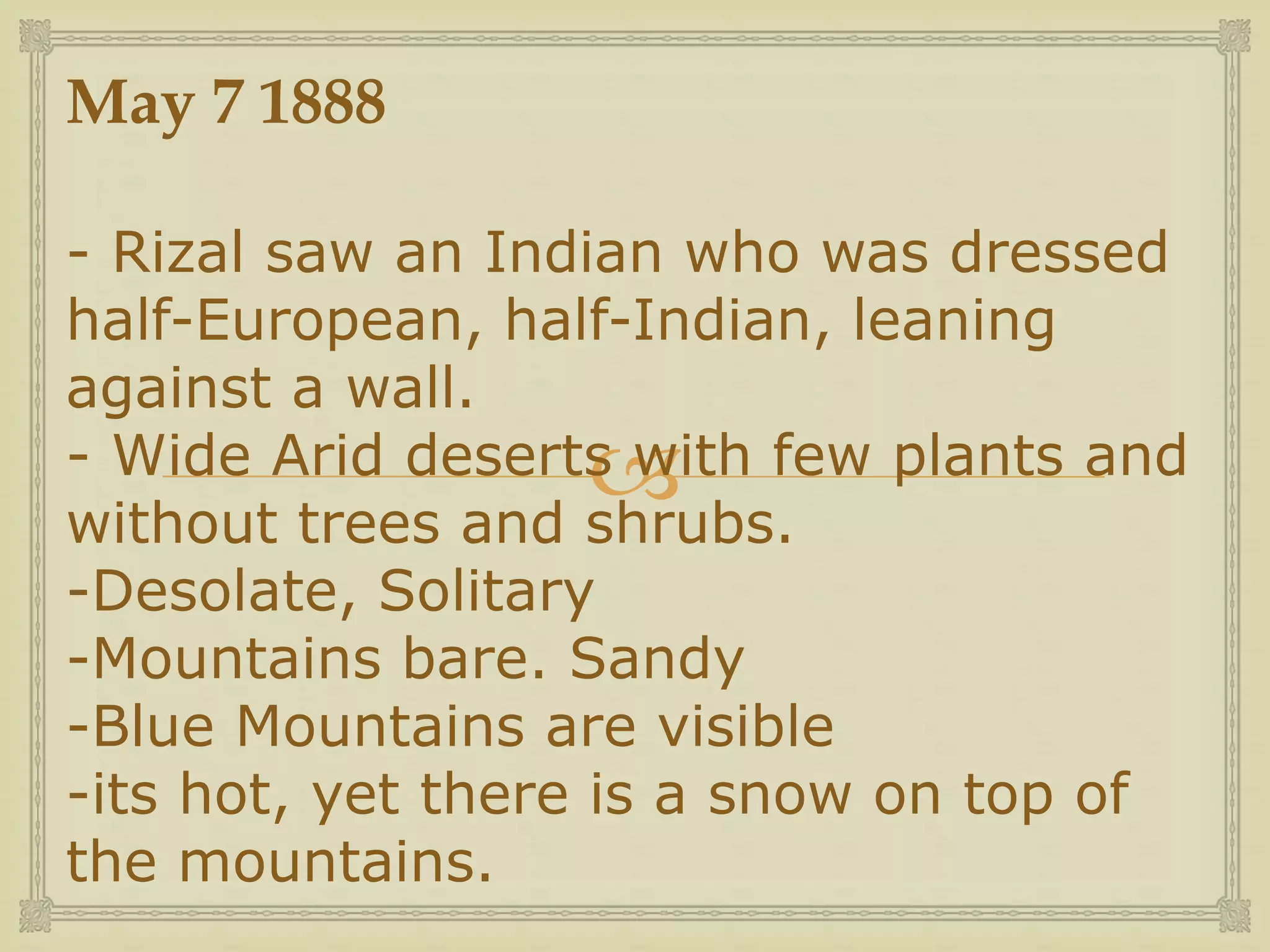 
May 7 1888
- Rizal saw an Indian who was dressed
half-European, half-Indian, leaning
against a wall.
- Wide Arid deserts with few plants and
without trees and shrubs.
-Desolate, Solitary
-Mountains bare. Sandy
-Blue Mountains are visible
-its hot, yet there is a snow on top of
the mountains.
 