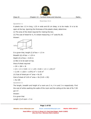 Class IX                Chapter 13 – Surface Areas and Volumes                          Maths

                                      Exercise 13.1
Question 1:
A plastic box 1.5 m long, 1.25 m wide and 65 cm deep, is to be made. It is to be
open at the top. Ignoring the thickness of the plastic sheet, determine:
(i) The area of the sheet required for making the box.
(ii) The cost of sheet for it, if a sheet measuring 1 m2 costs Rs 20.
Answer:




It is given that, length (l) of box = 1.5 m
Breadth (b) of box = 1.25 m
Depth (h) of box = 0.65 m
(i) Box is to be open at top.
Area of sheet required
= 2lh + 2bh + lb
= [2 × 1.5 × 0.65 + 2 × 1.25 × 0.65 + 1.5 × 1.25] m2
= (1.95 + 1.625 + 1.875) m2 = 5.45 m2
(ii) Cost of sheet per m2 area = Rs 20
Cost of sheet of 5.45 m2 area = Rs (5.45 × 20)
= Rs 109
Question 2:
The length, breadth and height of a room are 5 m, 4 m and 3 m respectively. Find
the cost of white washing the walls of the room and the ceiling at the rate of Rs 7.50
per m2.
Answer:
It is given that
Length (l) of room = 5 m



                                      Page 1 of 63
Website: www.vidhyarjan.com          Email: contact@vidhyarjan.com      Mobile: 9999 249717

              Head Office: 1/3-H-A-2, Street # 6, East Azad Nagar, Delhi-110051
                            (One Km from ‘Welcome Metro Station)
 