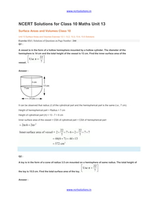 www.ncrtsolutions.in
www.ncrtsolutions.in
NCERT Solutions for Class 10 Maths Unit 13
Surface Areas and Volumes Class 10
Unit 13 Surface Areas and Volumes Exercise 13.1, 13.2, 13.3, 13.4, 13.5 Solutions
Exercise 13.1 : Solutions of Questions on Page Number : 244
Q1 :
A vessel is in the form of a hollow hemisphere mounted by a hollow cylinder. The diameter of the
hemisphere is 14 cm and the total height of the vessel is 13 cm. Find the inner surface area of the
vessel.
Answer :
It can be observed that radius (r) of the cylindrical part and the hemispherical part is the same (i.e., 7 cm).
Height of hemispherical part = Radius = 7 cm
Height of cylindrical part (h) = 13 - 7 = 6 cm
Inner surface area of the vessel = CSA of cylindrical part + CSA of hemispherical part
Q2 :
A toy is in the form of a cone of radius 3.5 cm mounted on a hemisphere of same radius. The total height of
the toy is 15.5 cm. Find the total surface area of the toy.
Answer :
 
