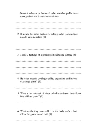 1. Name 4 substances that need to be interchanged between
an organism and its environment. (4)
……………………………………………………………….......
……………………………………………………………….......
2. If a cube has sides that are 1cm long, what is its surface
area to volume ratio? (1)

……………………………………………………………….......
3. Name 3 features of a specialised exchange surface (3)
……………………………………………………………….......
……………………………………………………………….......
……………………………………………………………….......
4. By what process do single celled organisms and insects
exchange gases? (1)
……………………………………………………………….......
5. What is the network of tubes called in an insect that allows
it to diffuse gases? (1)
……………………………………………………………….......

6. What are the tiny pores called on the body surface that
allow the gases in and out? (1)
……………………………………………………………….......

 