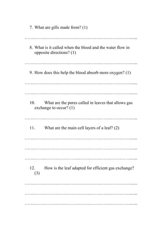 7. What are gills made from? (1)
……………………………………………………………….......
8. What is it called when the blood and the water flow in
opposite directions? (1)
……………………………………………………………….......
9. How does this help the blood absorb more oxygen? (1)
……………………………………………………………….......
……………………………………………………………….......
10.
What are the pores called in leaves that allows gas
exchange to occur? (1)
……………………………………………………………….......
11.

What are the main cell layers of a leaf? (2)

……………………………………………………………….......
……………………………………………………………….......
……………………………………………………………….......
12.
(3)

How is the leaf adapted for efficient gas exchange?

……………………………………………………………….......
……………………………………………………………….......
……………………………………………………………….......

 