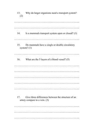 13.
(2)

Why do larger organisms need a transport system?

……………………………………………………………….......
……………………………………………………………….......
14.

Is a mammals transport system open or closed? (1)

……………………………………………………………….......
15.
Do mammals have a single or double circulatory
system? (1)
……………………………………………………………….......
16.

What are the 5 layers of a blood vessel? (5)

……………………………………………………………….......
……………………………………………………………….......
……………………………………………………………….......
……………………………………………………………….......
……………………………………………………………….......

17.
Give three differences between the structure of an
artery compare to a vein. (3)
……………………………………………………………….......
……………………………………………………………….......
……………………………………………………………….......

 