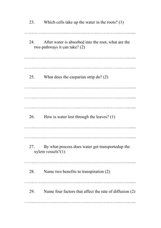 23.

Which cells take up the water in the roots? (1)

……………………………………………………………….......
24.
After water is absorbed into the root, what are the
two pathways it can take? (2)
……………………………………………………………….......
……………………………………………………………….......
25.

What does the casparian strip do? (2)

……………………………………………………………….......
……………………………………………………………….......
……………………………………………………………….......
26.

How is water lost through the leaves? (1)

……………………………………………………………….......
……………………………………………………………….......
27.
By what process does water get transportedup the
xylem vessels?(1)
……………………………………………………………….......
28.

Name two benefits to transpiration (2)

……………………………………………………………….......
29.

Name four factors that affect the rate of diffusion (2)

……………………………………………………………….......

 