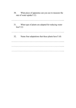 30.
What piece of apparatus can you use to measure the
rate of water uptake? (1)
……………………………………………………………….......
31.
What type of plants are adapted for reducing water
loss? (1)
……………………………………………………………….......
32.

Name four adaptations that these plants have? (4)

……………………………………………………………….......
……………………………………………………………….......
……………………………………………………………….......

 