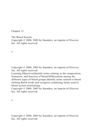 Chapter 13
The Blood System
Copyright © 2008, 2005 by Saunders, an imprint of Elsevier
Inc. All rights reserved.
*
Copyright © 2008, 2005 by Saunders, an imprint of Elsevier
Inc. All rights reserved.
Learning ObjectivesIdentify terms relating to the composition,
formation, and function of blood.Differentiate among the
different types of blood groups.Identify terms related to blood
clotting.Build words and recognize combining forms used in
blood system terminology.
Copyright © 2008, 2005 by Saunders, an imprint of Elsevier
Inc. All rights reserved.
*
Copyright © 2008, 2005 by Saunders, an imprint of Elsevier
Inc. All rights reserved.
 