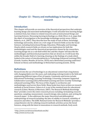 Chapter 13 - Theory and methodology in learning design research<br />Introduction<br />This chapter will provide an overview of the theoretical perspectives that underpin learning design and associated methodologies. It will articulate how learning design is distinct from, but relates to related research such as Instructional Design and Learning Sciences. Discussing learning technology as a field, Oliver et al. argue that the object of investigation is the knowledge-technology-society nexus.  ADDIN EN.CITE <EndNote><Cite><Author>Oliver</Author><Year>2007</Year><RecNum>170</RecNum><record><rec-number>170</rec-number><foreign-keys><key app=quot;
ENquot;
 db-id=quot;
2wap2tes5rfwtleve0mx9wpuw5xvvxape25zquot;
>170</key></foreign-keys><ref-type name=quot;
Book Sectionquot;
>5</ref-type><contributors><authors><author>Oliver, M.</author><author>Roberts, G.</author><author>Beetham, H.</author><author>Ingraham, B.</author><author>Dyke, M.</author><author>Levy, P.</author></authors></contributors><titles><title>Knowledge, society and perspectives on learning technology</title><secondary-title>In G. Conole and M. Oliver (Eds.) Contemporaryr perspectives in e-learning research: themes, methods and impact on practice</secondary-title></titles><pages>21-37</pages><dates><year>2007</year></dates><pub-location>London</pub-location><publisher>RoutledgeFalmer</publisher><urls></urls></record></Cite></EndNote>(Oliver, Roberts, et al., 2007). They describe how the study of each of these, knowledge, technology and society, draws on a rich range of research fields across the Social Sciences; including Instructional Design, Education, Philosophy and Sociology. Clearly which research fields are drawn on has implications for both the methodologies used and the theoretical perspectives chosen by the researchers. Learning design sits as a sub-field within this and this chapter will describe the methodologies and theoretical perspectives that are drawn on. It will locate this within the broader field of e-learning, drawing on the findings of a study which looked at the nature of interdisciplinarity in Technology-Enhanced Learning (TEL)  ADDIN EN.CITE <EndNote><Cite><Author>Conole</Author><Year>2010</Year><RecNum>18</RecNum><record><rec-number>18</rec-number><foreign-keys><key app=quot;
ENquot;
 db-id=quot;
2wap2tes5rfwtleve0mx9wpuw5xvvxape25zquot;
>18</key></foreign-keys><ref-type name=quot;
Electronic Articlequot;
>43</ref-type><contributors><authors><author>Conole, G.</author><author>Eileen Scanlon</author><author>Paul Mundin</author><author>Rob Farrow</author></authors></contributors><titles><title>Technology enhanced learning as a site for interdisciplinary research</title></titles><dates><year>2010</year></dates><urls><related-urls><url>http://cloudworks.ac.uk/cloud/view/3419</url></related-urls></urls></record></Cite></EndNote>(Conole, Scanlon, Mundin, & Farrow, 2010) and a Networked Learning conference hotseat on theory and methodology in Networked Learning  ADDIN EN.CITE <EndNote><Cite><Author>Conole</Author><Year>2010</Year><RecNum>17</RecNum><record><rec-number>17</rec-number><foreign-keys><key app=quot;
ENquot;
 db-id=quot;
2wap2tes5rfwtleve0mx9wpuw5xvvxape25zquot;
>17</key></foreign-keys><ref-type name=quot;
Conference Paperquot;
>47</ref-type><contributors><authors><author>Conole, G.</author></authors></contributors><titles><title>Theory and methodology in Networked Learning</title><secondary-title>Networked Learning Conference Hotseat</secondary-title></titles><dates><year>2010</year><pub-dates><date>January 2010</date></pub-dates></dates><urls><related-urls><url>http://cloudworks.ac.uk/cloud/view/2881</url></related-urls></urls></record></Cite></EndNote>(Conole, 2010). <br />Definitions<br />Research into the use of technology in an educational context had a long history with changing labels over the years, each indicating evolving trends in the field and emphasising different types of foci of inquiry. Commonly used terms include: Educational Technology, Learning Technology, E-learning, Computer Supported Collaborative Learning (CSCL) Networked Learning and more recently Technology-enhanced Learning (TEL). The focus of this chapter is on theories and methodologies used across these fields. Many books have been written on research methods in Social Science. Cohen et al. is one of the standard texts for educational research  ADDIN EN.CITE <EndNote><Cite><Author>Cohen</Author><Year>2007</Year><RecNum>252</RecNum><record><rec-number>252</rec-number><foreign-keys><key app=quot;
ENquot;
 db-id=quot;
2wap2tes5rfwtleve0mx9wpuw5xvvxape25zquot;
>252</key></foreign-keys><ref-type name=quot;
Bookquot;
>6</ref-type><contributors><authors><author>Cohen, L.</author><author>Manion, L.</author><author>Morrison, K.</author></authors></contributors><titles><title>Research methods in education</title></titles><dates><year>2007</year></dates><publisher>Routledge</publisher><urls></urls></record></Cite></EndNote>(Cohen, Manion, & Morrison, 2007). The Research Methods Knowledge Base provides covers the entire research process including: formulating research questions; sampling; measurement; research design; data analysis; and, writing the research paper.  It also addresses the major theoretical and philosophical underpinnings of research including: the idea of validity in research; reliability of measures and ethics. The ESRC National Centre for Research Methods provides a comprehensive site for collating research methods activities across the Social Sciences, along with the latest in innovations in research methods. Early work carried out by the centre included a review of research methods and generated a typology of research methods  ADDIN EN.CITE <EndNote><Cite><Author>Beissel-Durrant</Author><Year>2004</Year><RecNum>97</RecNum><record><rec-number>97</rec-number><foreign-keys><key app=quot;
ENquot;
 db-id=quot;
2wap2tes5rfwtleve0mx9wpuw5xvvxape25zquot;
>97</key></foreign-keys><ref-type name=quot;
Genericquot;
>13</ref-type><contributors><authors><author>Beissel-Durrant, Gabriele</author></authors></contributors><titles><title>A Typology of Research Methods Within the Social Sciences</title></titles><keywords><keyword>1.1 Frameworks for Research and Research Designs (general)</keyword></keywords><dates><year>2004</year></dates><urls></urls></record></Cite></EndNote>(Beissel-Durrant, 2004), which illustrates the rich variety of research methods being used reflecting the breadth of different epistemological perspectives in the field. <br />Oliver et al.   ADDIN EN.CITE <EndNote><Cite ExcludeAuth=quot;
1quot;
><Author>Oliver</Author><Year>2007</Year><RecNum>170</RecNum><record><rec-number>170</rec-number><foreign-keys><key app=quot;
ENquot;
 db-id=quot;
2wap2tes5rfwtleve0mx9wpuw5xvvxape25zquot;
>170</key></foreign-keys><ref-type name=quot;
Book Sectionquot;
>5</ref-type><contributors><authors><author>Oliver, M.</author><author>Roberts, G.</author><author>Beetham, H.</author><author>Ingraham, B.</author><author>Dyke, M.</author><author>Levy, P.</author></authors></contributors><titles><title>Knowledge, society and perspectives on learning technology</title><secondary-title>In G. Conole and M. Oliver (Eds.) Contemporaryr perspectives in e-learning research: themes, methods and impact on practice</secondary-title></titles><pages>21-37</pages><dates><year>2007</year></dates><pub-location>London</pub-location><publisher>RoutledgeFalmer</publisher><urls></urls></record></Cite></EndNote>(2007) argue that there are a range of different epistemological positions adopted by researchers in the field and that these have profound implications for how the field is researched. They argue that this is often explained in terms of the ‘paradigm debate’, and framed as a contrast between qualitative and quantitative methods; although they go on to qualify that this is a rather crude distinction; i.e. qualitative data can be interpreted in a positivist way and quantitative data can be used to yield understandings beyond the specific numerical data. They argue that:<br />We need to consider how different philosophical positions would interpret the kinds of data generated by particular empirical methods. ‘Methodology’ describes this relationship, and must be understood separately from ‘methods’, which are the techniques used to collect and analyse data (This will include things like interviews, questionnaires, observation etc.) Methodology determines whether the implementation of particular methods is successful or credible. Indeed, according to Agger  ADDIN EN.CITE <EndNote><Cite ExcludeAuth=quot;
1quot;
><Author>Agger</Author><Year>2004</Year><RecNum>510</RecNum><Pages>77</Pages><record><rec-number>510</rec-number><foreign-keys><key app=quot;
ENquot;
 db-id=quot;
2wap2tes5rfwtleve0mx9wpuw5xvvxape25zquot;
>510</key></foreign-keys><ref-type name=quot;
Bookquot;
>6</ref-type><contributors><authors><author>Agger, B.</author></authors></contributors><titles><title>The virtual self: a contemporary sociology</title></titles><dates><year>2004</year></dates><pub-location>Oxford</pub-location><publisher>Blackwell</publisher><urls></urls></record></Cite></EndNote>(2004, p. 77), “methodologies can’t solve intellectual problems but are simply ways of making arguments for what we already know or suspect to be true.<br />To do this, methodology codifies beliefs about the world, reflecting ‘out there’ or ‘in here’ positions.<br />The view that knowledge is hard, objective and tangible will demand of researchers an observer role, together with an allegiance to methods of natural science; to see knowledge as personal, subjective and unique, however, imposes on researchers an involvement with their subjects and a rejection of the ways of the natural scientist. To subscribe to the former is to be positivist; to the latter, anti-positivist (Cohen, Manion and Morrison, 2000: 6).<br />Such commitments and interests arise from historical, cultural and political influences, which collectively shape traditions of research that provide the context for current work  ADDIN EN.CITE <EndNote><Cite><Author>Conole</Author><Year>2003</Year><RecNum>511</RecNum><record><rec-number>511</rec-number><foreign-keys><key app=quot;
ENquot;
 db-id=quot;
2wap2tes5rfwtleve0mx9wpuw5xvvxape25zquot;
>511</key></foreign-keys><ref-type name=quot;
Reportquot;
>27</ref-type><contributors><authors><author>Conole, G.</author></authors></contributors><titles><title>Research questions and methodological issues</title></titles><dates><year>2003</year></dates><pub-location>Southampton</pub-location><publisher>University of Southampton</publisher><urls></urls></record></Cite></EndNote>(Conole, 2003). These have profound implications for the topics that people study and the kinds of conclusions they are willing to draw  ADDIN EN.CITE <EndNote><Cite><Author>Oliver</Author><Year>2007</Year><RecNum>170</RecNum><Pages>9</Pages><record><rec-number>170</rec-number><foreign-keys><key app=quot;
ENquot;
 db-id=quot;
2wap2tes5rfwtleve0mx9wpuw5xvvxape25zquot;
>170</key></foreign-keys><ref-type name=quot;
Book Sectionquot;
>5</ref-type><contributors><authors><author>Oliver, M.</author><author>Roberts, G.</author><author>Beetham, H.</author><author>Ingraham, B.</author><author>Dyke, M.</author><author>Levy, P.</author></authors></contributors><titles><title>Knowledge, society and perspectives on learning technology</title><secondary-title>In G. Conole and M. Oliver (Eds.) Contemporaryr perspectives in e-learning research: themes, methods and impact on practice</secondary-title></titles><pages>21-37</pages><dates><year>2007</year></dates><pub-location>London</pub-location><publisher>RoutledgeFalmer</publisher><urls></urls></record></Cite></EndNote>(Oliver, Roberts, et al., 2007, p. 9).<br />Therefore methods are the techniques used to collect and analyse data, whereas methodology align with different epistemological beliefs and views of the world. The term theory is contested and is used in a variety of different ways; here are some definitions that are the closest to how it is used in an e-learning research context:<br />Theory, in the scientific sense of the word, is an analytic structure designed to explain a set of empirical observations. A scientific theory does two things: i) it identifies this set of distinct observations as a class of phenomena, and ii) makes assertions about the underlying reality that brings about or affects this class. In the scientific or empirical tradition, the term theory is reserved for ideas which meet baseline requirements about the kinds of empirical observations made, the methods of classification used, and the consistency of the theory in its application among members of the class to which it pertains. These requirements vary across different scientific fields of knowledge, but in general theories are expected to be functional and parsimonious: i.e. a theory should be the simplest possible tool that can be used to effectively address the given class of phenomena. <br />A set of statements or principles devised to explain a group of facts or phenomena, especially one that has been repeatedly tested or is widely accepted and can be used to make predictions about natural phenomena. <br />The relationship between theory and empirical data can be defined as follows:<br />Social research is theoretical, meaning that much of it is concerned with developing, exploring or testing the theories or ideas that social researchers have about how the world operates. But it is also empirical, meaning that it is based on observations and measurements of reality -- on what we perceive of the world around us. You can even think of most research as a blending of these two terms -- a comparison of our theories about how the world operates with our observations of its operation. <br />Researchers’ home disciplines<br />Researcher at a Networked Learning conference hotseat  ADDIN EN.CITE <EndNote><Cite><Author>Conole</Author><Year>2010</Year><RecNum>17</RecNum><record><rec-number>17</rec-number><foreign-keys><key app=quot;
ENquot;
 db-id=quot;
2wap2tes5rfwtleve0mx9wpuw5xvvxape25zquot;
>17</key></foreign-keys><ref-type name=quot;
Conference Paperquot;
>47</ref-type><contributors><authors><author>Conole, G.</author></authors></contributors><titles><title>Theory and methodology in Networked Learning</title><secondary-title>Networked Learning Conference Hotseat</secondary-title></titles><dates><year>2010</year><pub-dates><date>January 2010</date></pub-dates></dates><urls><related-urls><url>http://cloudworks.ac.uk/cloud/view/2881</url></related-urls></urls></record></Cite></EndNote>(Conole, 2010) and a synthesis of the findings from18 TEL researchers interviewed as part of the Interdisciplinarity study  ADDIN EN.CITE <EndNote><Cite><Author>Conole</Author><Year>2010</Year><RecNum>18</RecNum><record><rec-number>18</rec-number><foreign-keys><key app=quot;
ENquot;
 db-id=quot;
2wap2tes5rfwtleve0mx9wpuw5xvvxape25zquot;
>18</key></foreign-keys><ref-type name=quot;
Electronic Articlequot;
>43</ref-type><contributors><authors><author>Conole, G.</author><author>Eileen Scanlon</author><author>Paul Mundin</author><author>Rob Farrow</author></authors></contributors><titles><title>Technology enhanced learning as a site for interdisciplinary research</title></titles><dates><year>2010</year></dates><urls><related-urls><url>http://cloudworks.ac.uk/cloud/view/3419</url></related-urls></urls></record></Cite></EndNote>(Conole, et al., 2010) were asked to indicate their home discipline. They cited a broad range of disciplines, including: Computer Science, Education, Plant Science, Veterinary Science, Ethnology cultural studies, Psychology, HCI, Philosophy, Fine Art, Philosophy, Electronic Engineering, Chemistry, History of Art, Geology, HPS, Linguistics, Artificial Intelligence, Philosophy, Sociology, Maths and Physics. Hence e-learning researchers bring with them a rich variety of theoretical perspectives and methodologies. Clearly such diversity brings with it strengths, but it also results in tensions - differences in definitions and understandings and even fundamentally opposed epistemological beliefs: <br />,[object Object]