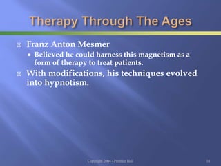  Franz Anton Mesmer
 Believed he could harness this magnetism as a
form of therapy to treat patients.
 With modifications, his techniques evolved
into hypnotism.
Copyright 2004 - Prentice Hall 10
 