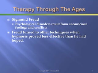  Sigmund Freud
 Psychological disorders result from unconscious
feelings and conflicts
 Freud turned to other techniques when
hypnosis proved less effective than he had
hoped.
Copyright 2004 - Prentice Hall 11
 