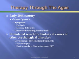  Early 20th century
 General paresis
 Symptoms
 Paralysis
 Memory difficulties
 Discovered resulting from syphilis
 Stimulated search for biological causes of
other psychological disorders
 Development of biomedical treatments
 Psychosurgery
 Electroconvulsive (shock) therapy or ECT
Copyright 2004 - Prentice Hall 12
 