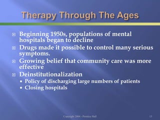  Beginning 1950s, populations of mental
hospitals began to decline
 Drugs made it possible to control many serious
symptoms.
 Growing belief that community care was more
effective
 Deinstitutionalization
 Policy of discharging large numbers of patients
 Closing hospitals
Copyright 2004 - Prentice Hall 13
 
