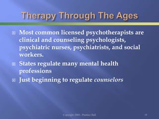  Most common licensed psychotherapists are
clinical and counseling psychologists,
psychiatric nurses, psychiatrists, and social
workers.
 States regulate many mental health
professions
 Just beginning to regulate counselors
Copyright 2004 - Prentice Hall 19
 