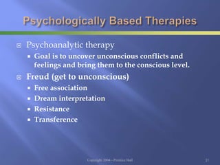  Psychoanalytic therapy
 Goal is to uncover unconscious conflicts and
feelings and bring them to the conscious level.
 Freud (get to unconscious)
 Free association
 Dream interpretation
 Resistance
 Transference
Copyright 2004 - Prentice Hall 21
 