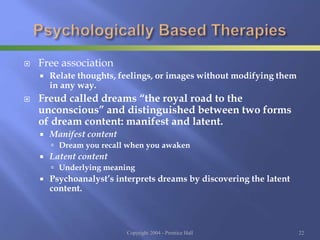  Free association
 Relate thoughts, feelings, or images without modifying them
in any way.
 Freud called dreams “the royal road to the
unconscious” and distinguished between two forms
of dream content: manifest and latent.
 Manifest content
 Dream you recall when you awaken
 Latent content
 Underlying meaning
 Psychoanalyst’s interprets dreams by discovering the latent
content.
Copyright 2004 - Prentice Hall 22
 