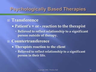 Transference
 Patient’s + or - reaction to the therapist
 Believed to reflect relationship to a significant
person outside of therapy.
 Countertransference
 Therapists reaction to the client
 Believed to reflect relationship to a significant
person in their life.
Copyright 2004 - Prentice Hall 24
 