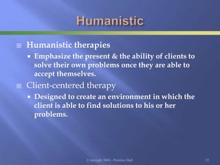  Humanistic therapies
 Emphasize the present & the ability of clients to
solve their own problems once they are able to
accept themselves.
 Client-centered therapy
 Designed to create an environment in which the
client is able to find solutions to his or her
problems.
Copyright 2004 - Prentice Hall 25
 