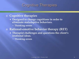  Cognitive therapies
 Designed to change cognitions in order to
eliminate maladaptive behaviors.
 Thinking errors
 Rational-emotive behavior therapy (RET)
 Therapist challenges and questions the client’s
irrational ideas.
 Thinking errors
Copyright 2004 - Prentice Hall 26
 