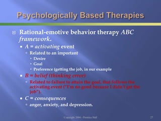  Rational-emotive behavior therapy ABC
framework.
 A = activating event
 Related to an important
 Desire
 Goal
 Preference (getting the job, in our example
 B = belief (thinking error)
 Related to failure to attain the goal, that follows the
activating event (“I’m no good because I didn’t get the
job”).
 C = consequences
 anger, anxiety, and depression.
Copyright 2004 - Prentice Hall 27
 