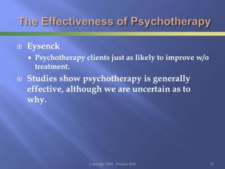  Eysenck
 Psychotherapy clients just as likely to improve w/o
treatment.
 Studies show psychotherapy is generally
effective, although we are uncertain as to
why.
Copyright 2004 - Prentice Hall 29
 