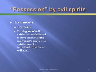  Treatments
 Exorcism
 Driving out of evil
spirits that are believed
to have taken over the
individual’s body. The
spirits cause the
individual to perform
evil acts.
Copyright 2004 - Prentice Hall 3
 