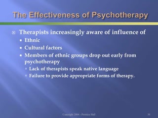  Therapists increasingly aware of influence of
 Ethnic
 Cultural factors
 Members of ethnic groups drop out early from
psychotherapy
 Lack of therapists speak native language
 Failure to provide appropriate forms of therapy.
Copyright 2004 - Prentice Hall 30
 
