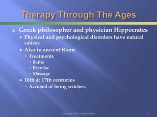  Greek philosopher and physician Hippocrates
 Physical and psychological disorders have natural
causes
 Also in ancient Rome
 Treatments
 Baths
 Exercise
 Massage
 16th & 17th centuries
 Accused of being witches.
Copyright 2004 - Prentice Hall 5
 