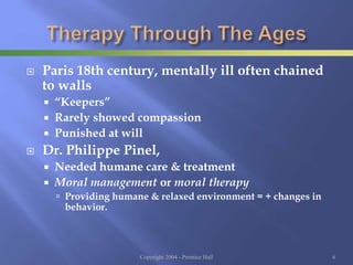  Paris 18th century, mentally ill often chained
to walls
 “Keepers”
 Rarely showed compassion
 Punished at will
 Dr. Philippe Pinel,
 Needed humane care & treatment
 Moral management or moral therapy
 Providing humane & relaxed environment = + changes in
behavior.
Copyright 2004 - Prentice Hall 6
 