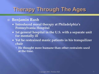  Benjamin Rush
 Introduced moral therapy at Philadelphia’s
Pennsylvania Hospital
 1st general hospital in the U.S. with a separate unit
for mentally ill
 Yet he restrained manic patients in his tranquilizer
chair
 He thought more humane than other restraints used
at the time.
Copyright 2004 - Prentice Hall 7
 