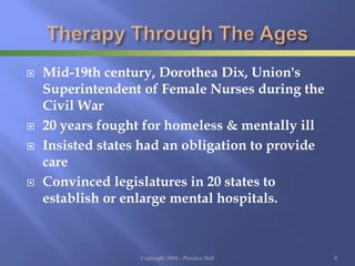  Mid-19th century, Dorothea Dix, Union's
Superintendent of Female Nurses during the
Civil War
 20 years fought for homeless & mentally ill
 Insisted states had an obligation to provide
care
 Convinced legislatures in 20 states to
establish or enlarge mental hospitals.
Copyright 2004 - Prentice Hall 8
 