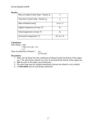 Rossita Radzak SASER


Results:
           Mass of weight of spirit lamp + butanol /g              x

           Final mass of spirit lamp + butanol /g                  y

           Mass of butanol used/g                            (x-y) // z

           Highest temperature of water /oC                       θ1

           Initial temperature of water /oC                       θ2

           Increased in temperature /oC                     (θ1 - θ2 ) // θ3


Calculation:
Heat change = mcθ
             = 100 x 4.2 x (θ2 – θ1)
             =aJ
Heat of combustion of butanol = a J
                                     (z/74 ) mol
Precautions :
   1. Make sure the flame from the combustion of ethanol touches the bottom of the copper
       can // The spirit lamp is placed very close or just beneath the bottom of the copper can.
   2. Stir the water in the copper can continuously.
   3. The spirit lamp must be weighed immediately (because the ethanol is very volatile).
   4. A wind shield must be used during experiment.




                                                    2
 