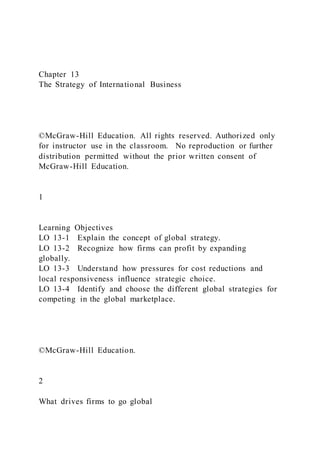 Chapter 13
The Strategy of International Business
©McGraw-Hill Education. All rights reserved. Authorized only
for instructor use in the classroom. No reproduction or further
distribution permitted without the prior written consent of
McGraw-Hill Education.
1
Learning Objectives
LO 13-1 Explain the concept of global strategy.
LO 13-2 Recognize how firms can profit by expanding
globally.
LO 13-3 Understand how pressures for cost reductions and
local responsiveness influence strategic choice.
LO 13-4 Identify and choose the different global strategies for
competing in the global marketplace.
©McGraw-Hill Education.
2
What drives firms to go global
 