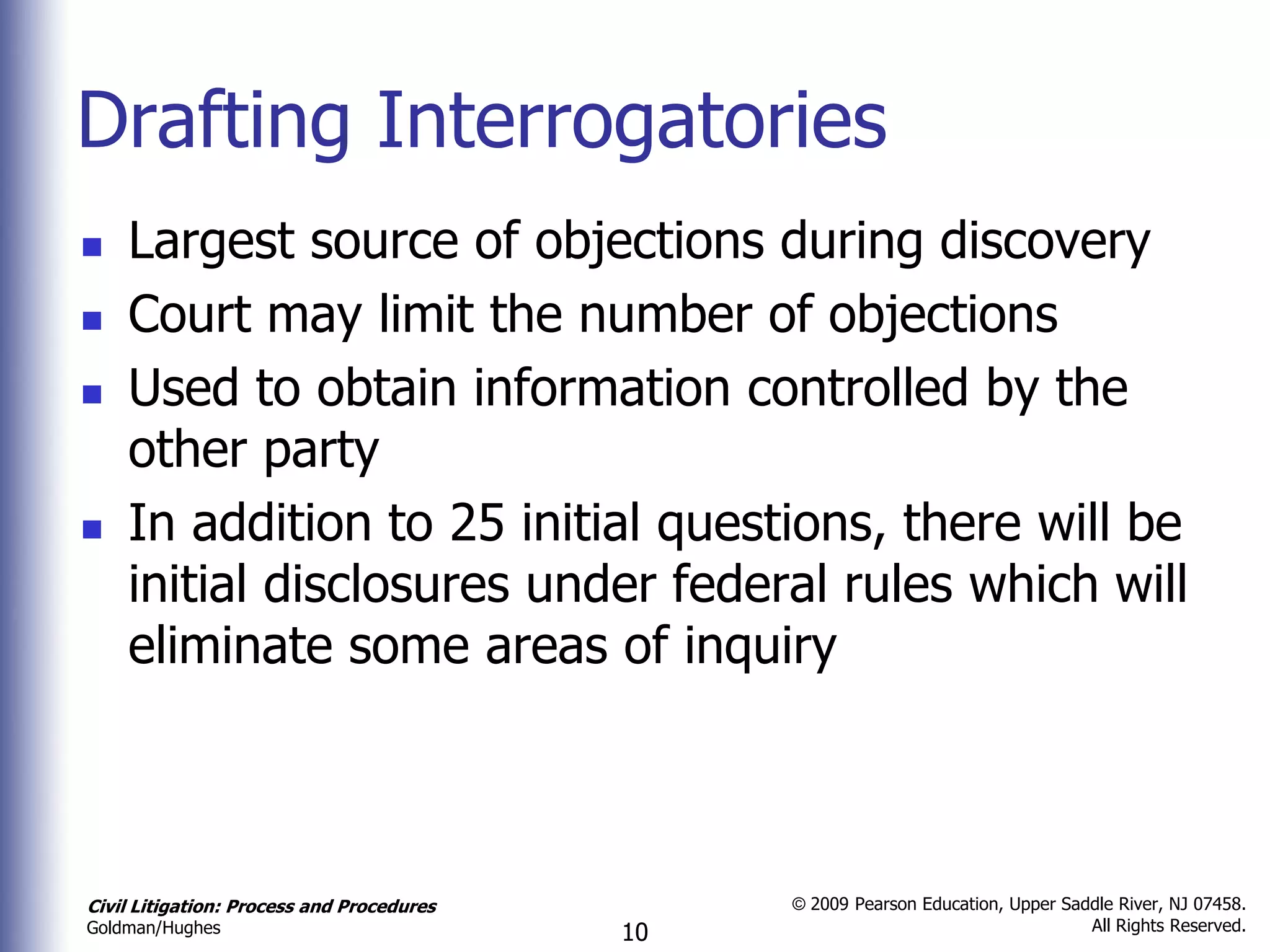 Drafting Interrogatories
   Largest source of objections during discovery
   Court may limit the number of objections
   Used to obtain information controlled by the
    other party
   In addition to 25 initial questions, there will be
    initial disclosures under federal rules which will
    eliminate some areas of inquiry



Civil Litigation: Process and Procedures        © 2009 Pearson Education, Upper Saddle River, NJ 07458.
                                                                                   All Rights Reserved.
Goldman/Hughes                             10
 