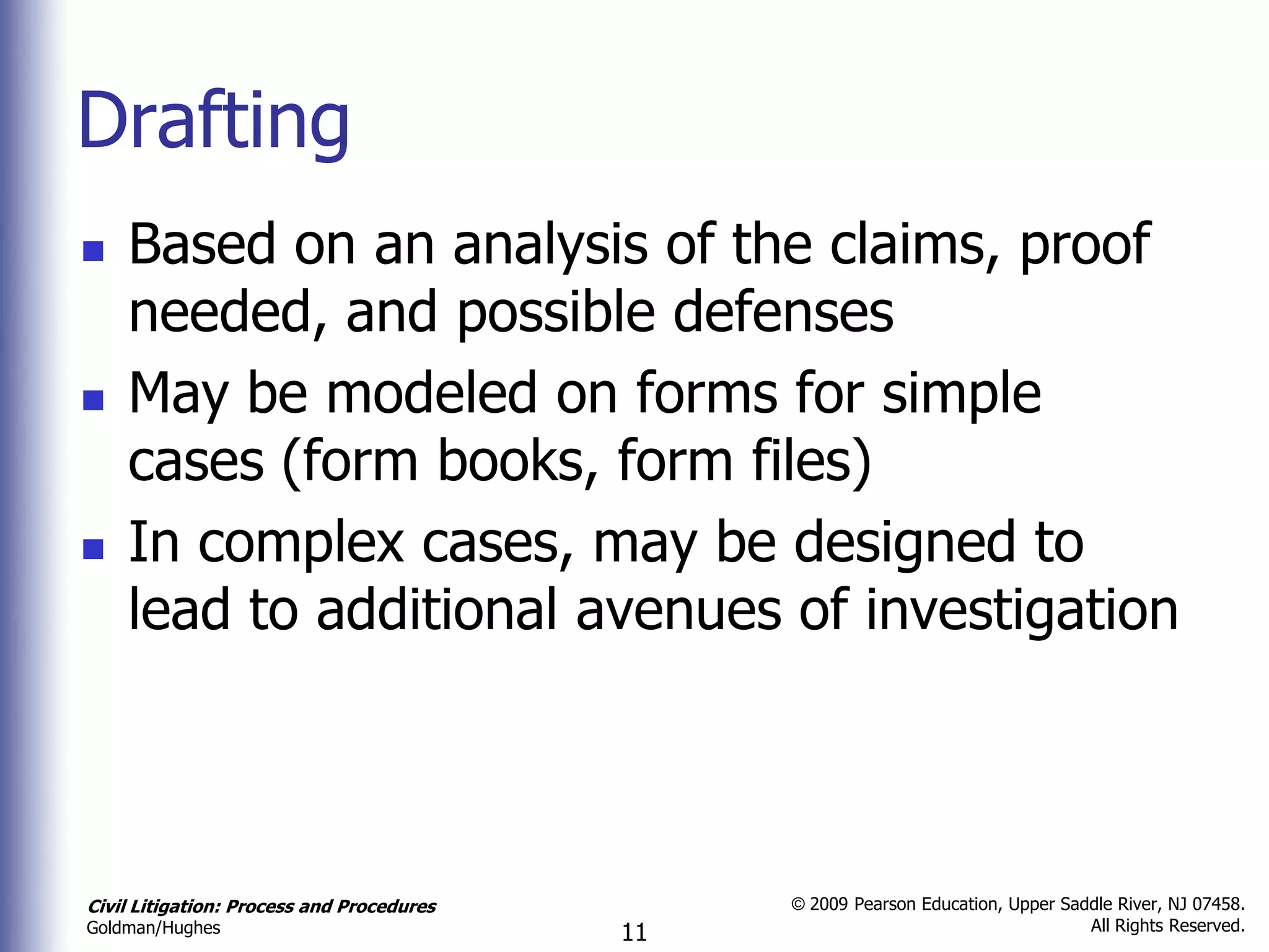 Drafting
   Based on an analysis of the claims, proof
    needed, and possible defenses
   May be modeled on forms for simple
    cases (form books, form files)
   In complex cases, may be designed to
    lead to additional avenues of investigation




Civil Litigation: Process and Procedures        © 2009 Pearson Education, Upper Saddle River, NJ 07458.
                                                                                   All Rights Reserved.
Goldman/Hughes                             11
 