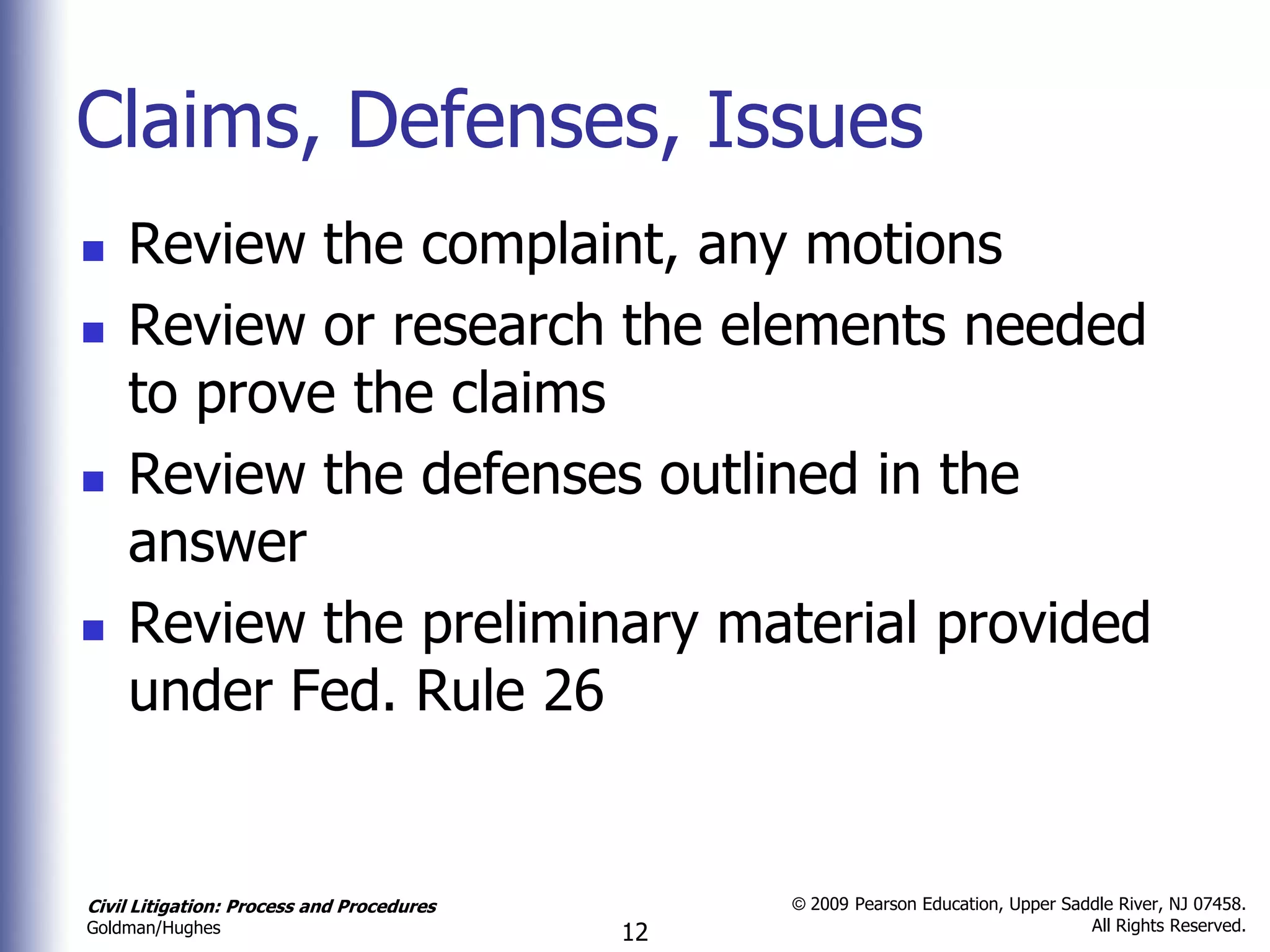 Claims, Defenses, Issues
   Review the complaint, any motions
   Review or research the elements needed
    to prove the claims
   Review the defenses outlined in the
    answer
   Review the preliminary material provided
    under Fed. Rule 26


Civil Litigation: Process and Procedures        © 2009 Pearson Education, Upper Saddle River, NJ 07458.
                                                                                   All Rights Reserved.
Goldman/Hughes                             12
 