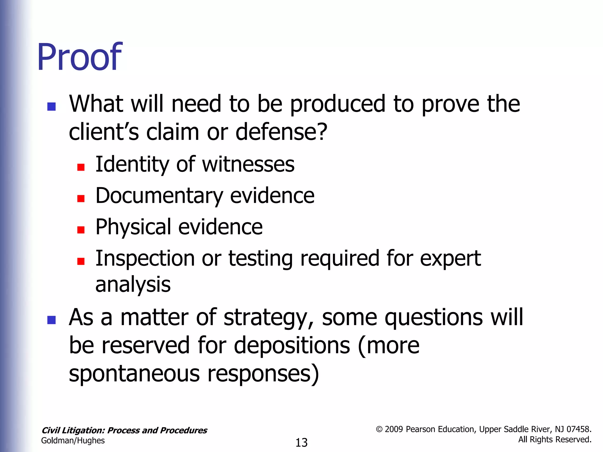 Proof
     What will need to be produced to prove the
      client’s claim or defense?
            Identity of witnesses
            Documentary evidence
            Physical evidence
            Inspection or testing required for expert
             analysis
     As a matter of strategy, some questions will
      be reserved for depositions (more
      spontaneous responses)

Civil Litigation: Process and Procedures        © 2009 Pearson Education, Upper Saddle River, NJ 07458.
                                                                                   All Rights Reserved.
Goldman/Hughes                             13
 