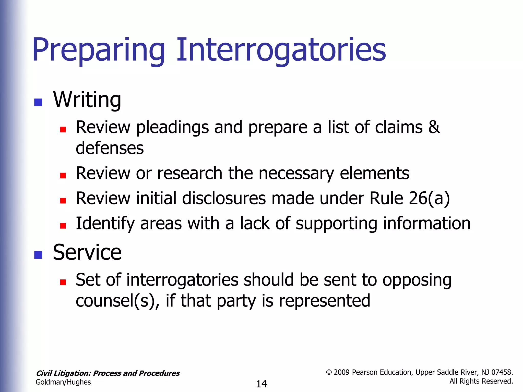 Preparing Interrogatories
   Writing
          Review pleadings and prepare a list of claims &
           defenses
          Review or research the necessary elements
          Review initial disclosures made under Rule 26(a)
          Identify areas with a lack of supporting information
   Service
          Set of interrogatories should be sent to opposing
           counsel(s), if that party is represented


Civil Litigation: Process and Procedures        © 2009 Pearson Education, Upper Saddle River, NJ 07458.
                                                                                   All Rights Reserved.
Goldman/Hughes                             14
 