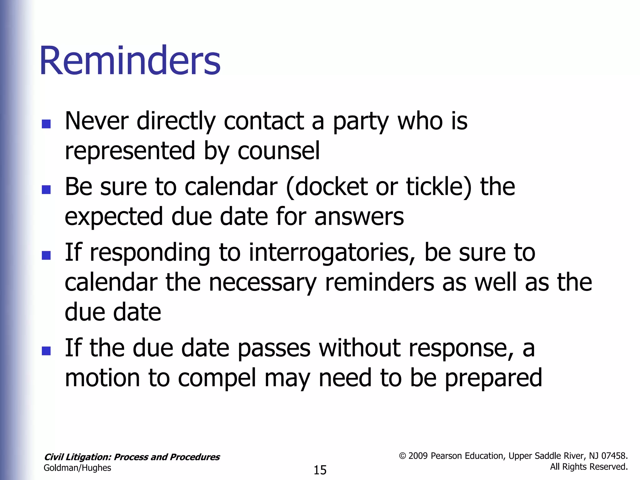 Reminders
   Never directly contact a party who is
    represented by counsel
   Be sure to calendar (docket or tickle) the
    expected due date for answers
   If responding to interrogatories, be sure to
    calendar the necessary reminders as well as the
    due date
   If the due date passes without response, a
    motion to compel may need to be prepared

Civil Litigation: Process and Procedures        © 2009 Pearson Education, Upper Saddle River, NJ 07458.
                                                                                   All Rights Reserved.
Goldman/Hughes                             15
 