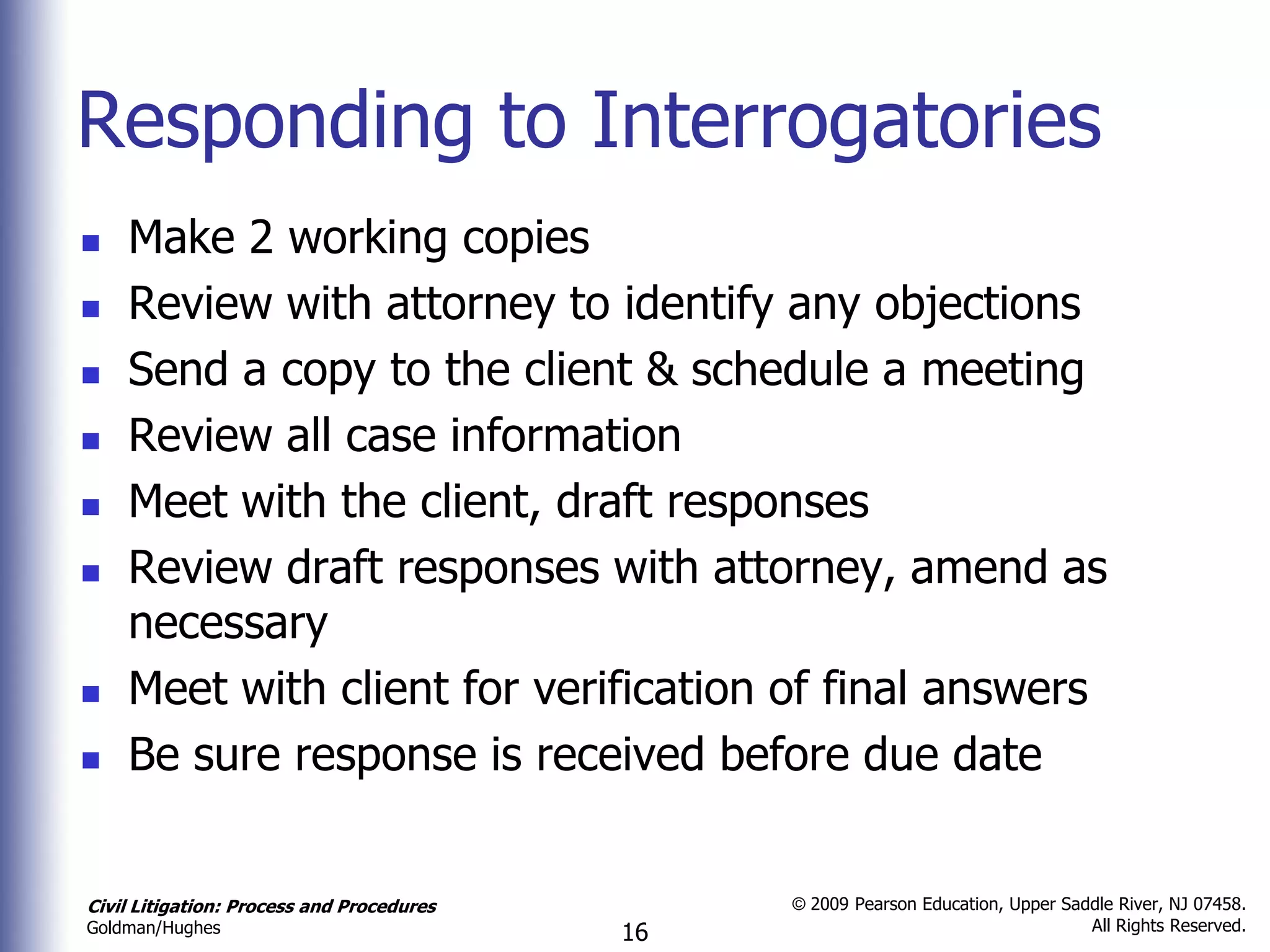 Responding to Interrogatories
   Make 2 working copies
   Review with attorney to identify any objections
   Send a copy to the client & schedule a meeting
   Review all case information
   Meet with the client, draft responses
   Review draft responses with attorney, amend as
    necessary
   Meet with client for verification of final answers
   Be sure response is received before due date


Civil Litigation: Process and Procedures        © 2009 Pearson Education, Upper Saddle River, NJ 07458.
                                                                                   All Rights Reserved.
Goldman/Hughes                             16
 