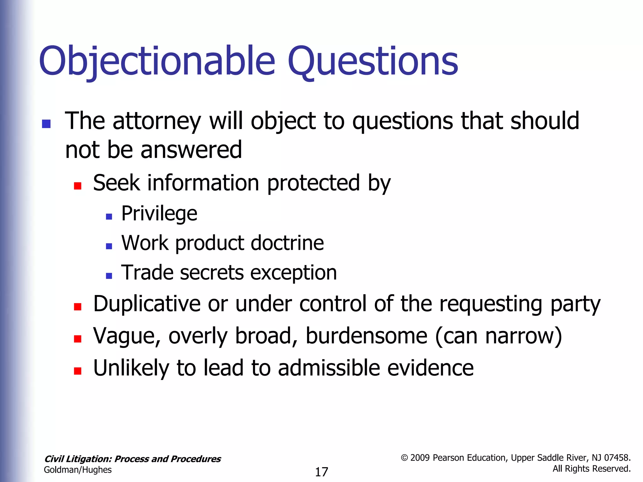 Objectionable Questions
   The attorney will object to questions that should
    not be answered
          Seek information protected by
                Privilege
                Work product doctrine
                Trade secrets exception
          Duplicative or under control of the requesting party
          Vague, overly broad, burdensome (can narrow)
          Unlikely to lead to admissible evidence


Civil Litigation: Process and Procedures        © 2009 Pearson Education, Upper Saddle River, NJ 07458.
                                                                                   All Rights Reserved.
Goldman/Hughes                             17
 